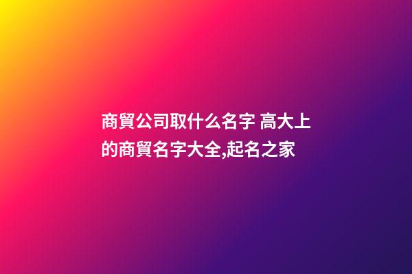 商貿公司取什么名字 高大上的商貿名字大全,起名之家-第1張-公司起名-玄機派